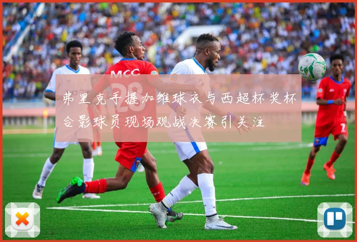 弗里克手握加维球衣与西超杯奖杯合影球员现场观战决赛引关注