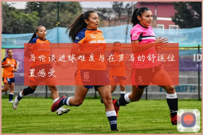 马伦谈进球难度与在罗马的舒适位置感受