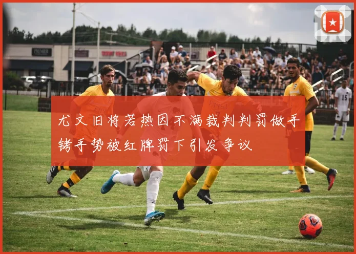 尤文旧将若热因不满裁判判罚做手铐手势被红牌罚下引发争议