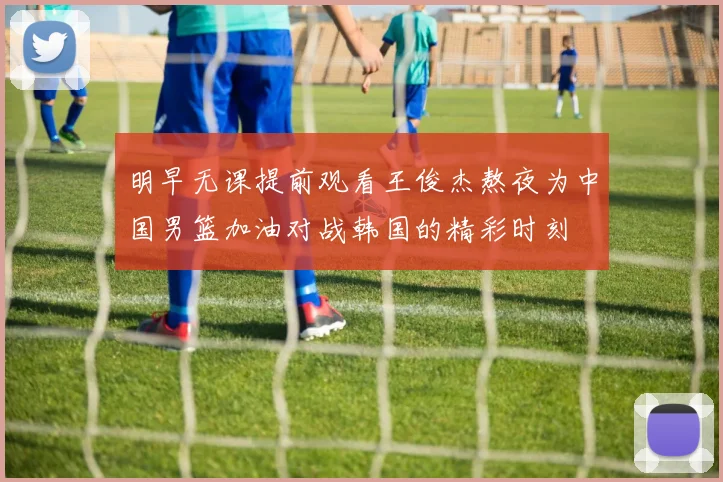 明早无课提前观看王俊杰熬夜为中国男篮加油对战韩国的精彩时刻