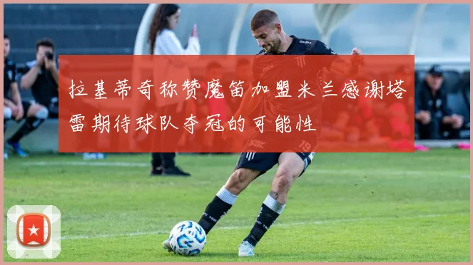 拉基蒂奇称赞魔笛加盟米兰感谢塔雷期待球队夺冠的可能性