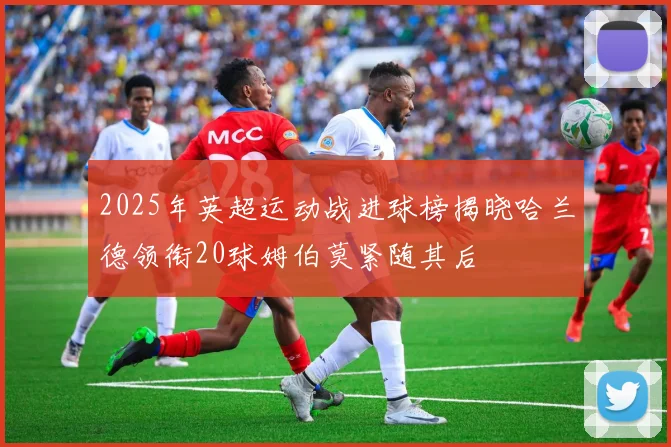 2025年英超运动战进球榜揭晓哈兰德领衔20球姆伯莫紧随其后