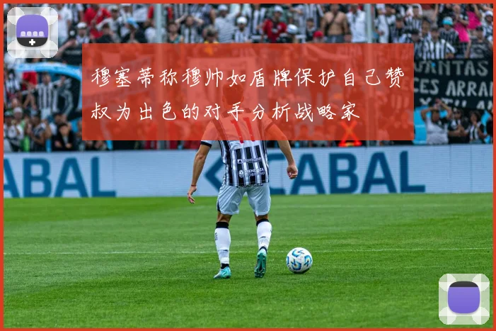 穆塞蒂称穆帅如盾牌保护自己赞囧叔为出色的对手分析战略家