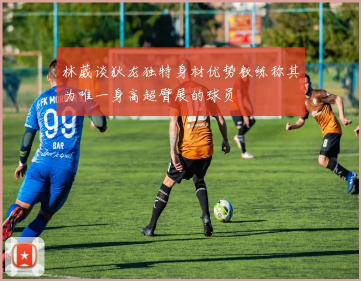 林葳谈狄龙独特身材优势教练称其为唯一身高超臂展的球员