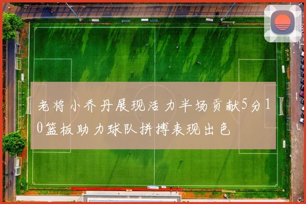 老将小乔丹展现活力半场贡献5分10篮板助力球队拼搏表现出色