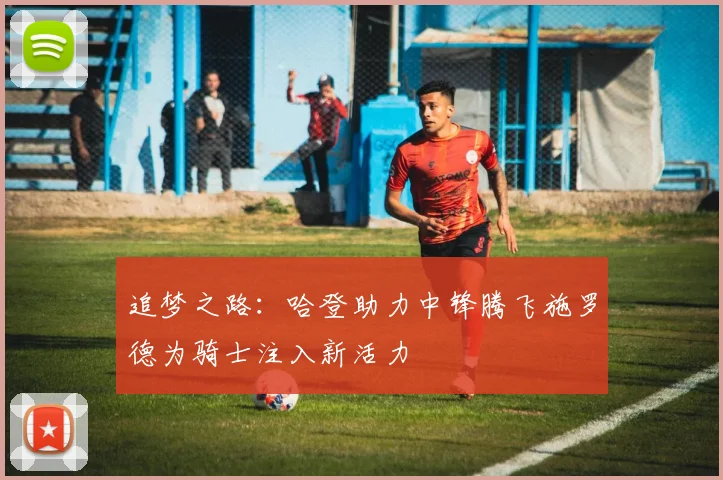 追梦之路：哈登助力中锋腾飞施罗德为骑士注入新活力