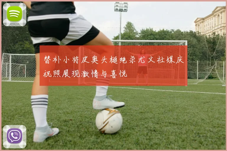 替补小将皮奥头槌绝杀尤文社媒庆祝照展现激情与喜悦