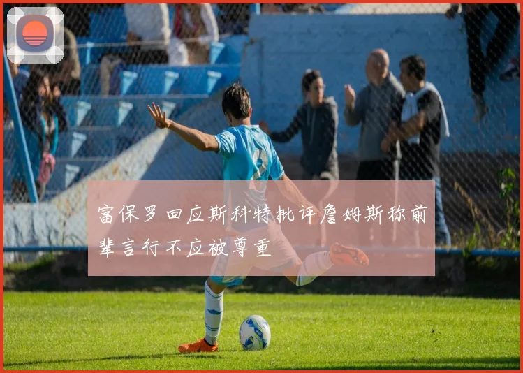 富保罗回应斯科特批评詹姆斯称前辈言行不应被尊重