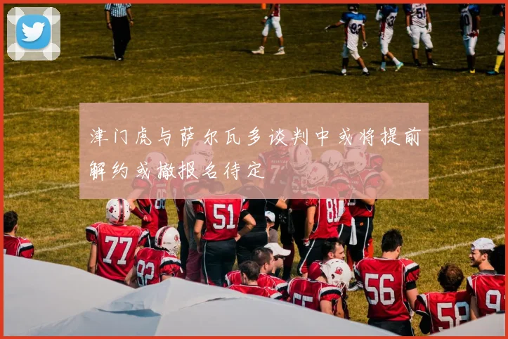 津门虎与萨尔瓦多谈判中或将提前解约或撤报名待定