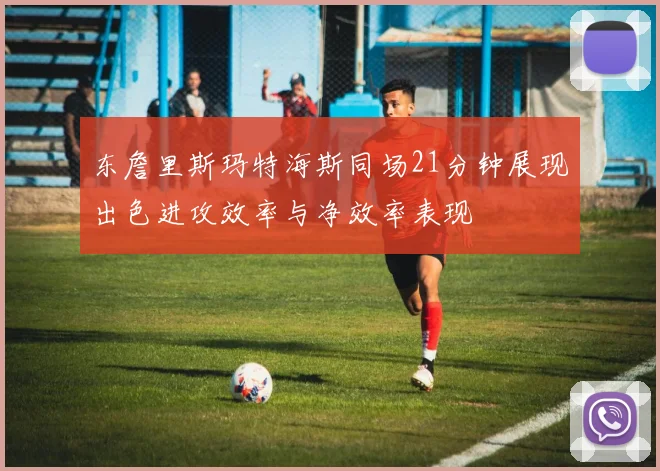 东詹里斯玛特海斯同场21分钟展现出色进攻效率与净效率表现