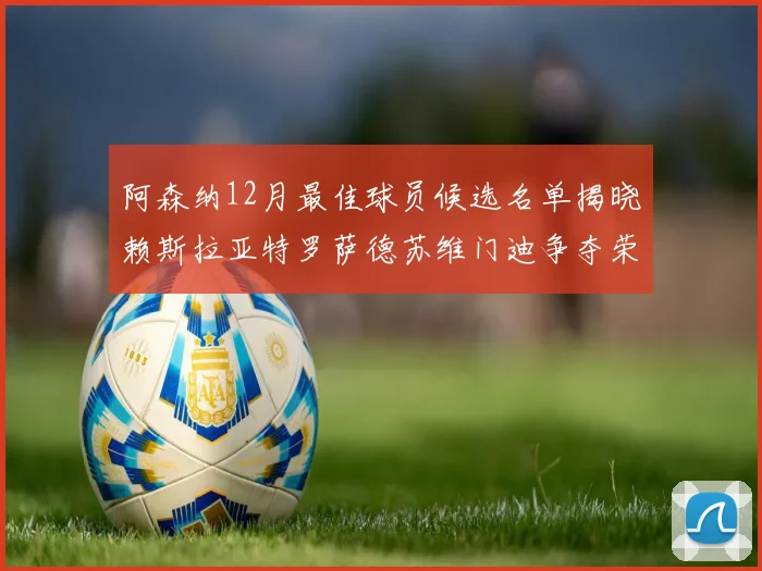 阿森纳12月最佳球员候选名单揭晓赖斯拉亚特罗萨德苏维门迪争夺荣誉