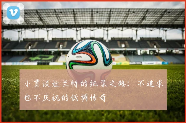 小贾谈杜兰特的纪录之路：不追求也不庆祝的低调传奇
