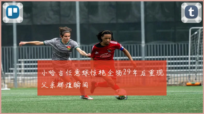 小哈吉任意球惊艳全场29年后重现父亲辉煌瞬间