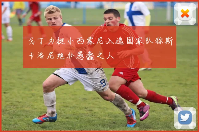 戈丁力挺小西蒙尼入选国家队称斯卡洛尼绝非愚蠢之人