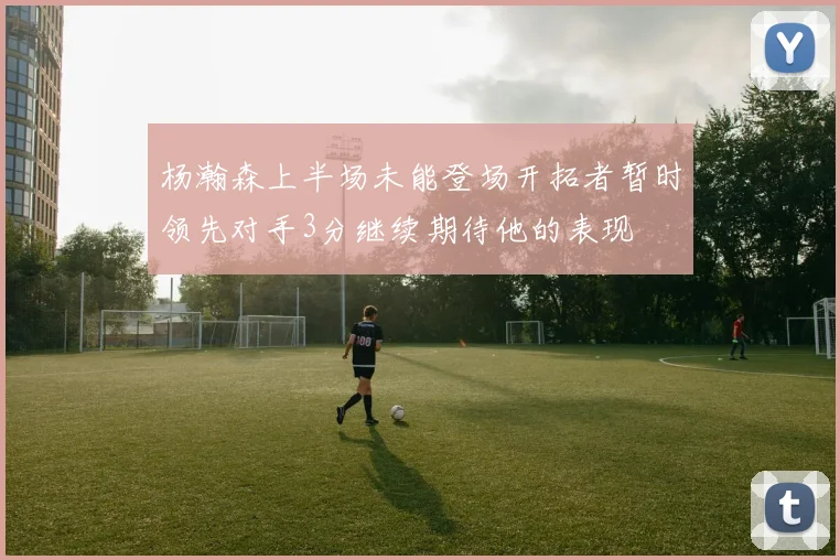 杨瀚森上半场未能登场开拓者暂时领先对手3分继续期待他的表现