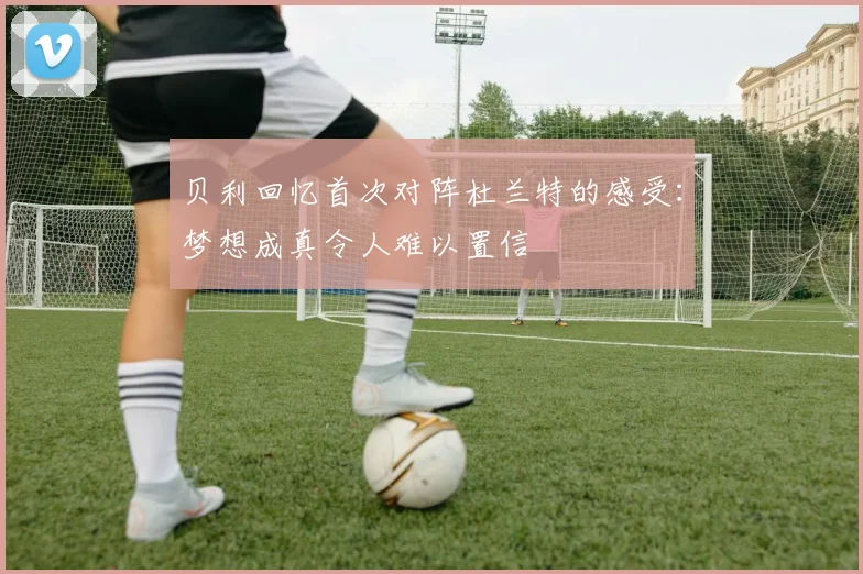 贝利回忆首次对阵杜兰特的感受：梦想成真令人难以置信