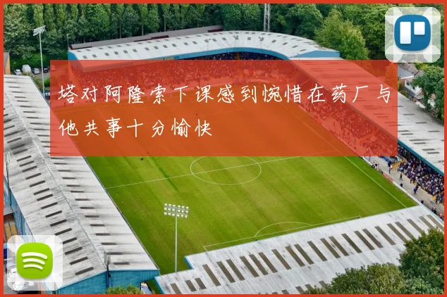 塔对阿隆索下课感到惋惜在药厂与他共事十分愉快