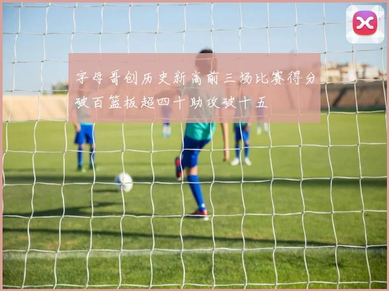 字母哥创历史新高前三场比赛得分破百篮板超四十助攻破十五