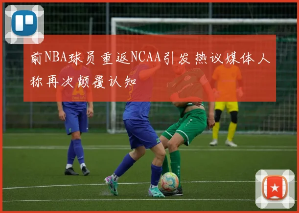 前NBA球员重返NCAA引发热议媒体人称再次颠覆认知