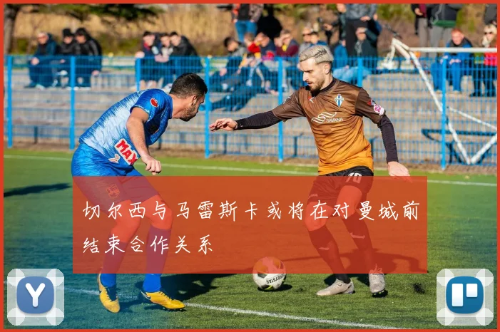 切尔西与马雷斯卡或将在对曼城前结束合作关系