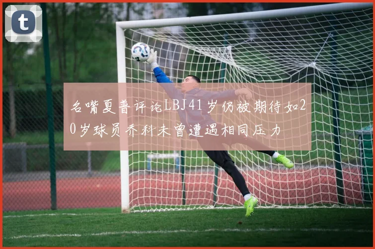 名嘴夏普评论LBJ41岁仍被期待如20岁球员乔科未曾遭遇相同压力