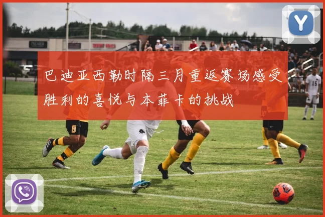 巴迪亚西勒时隔三月重返赛场感受胜利的喜悦与本菲卡的挑战