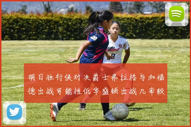明日独行侠对决爵士弗拉格与加福德出战可能性低华盛顿出战几率较高
