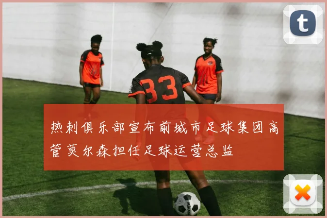 热刺俱乐部宣布前城市足球集团高管莫尔森担任足球运营总监