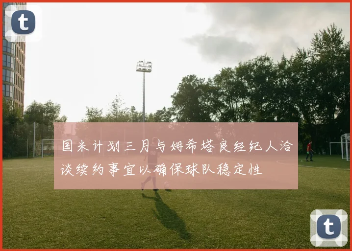 国米计划三月与姆希塔良经纪人洽谈续约事宜以确保球队稳定性