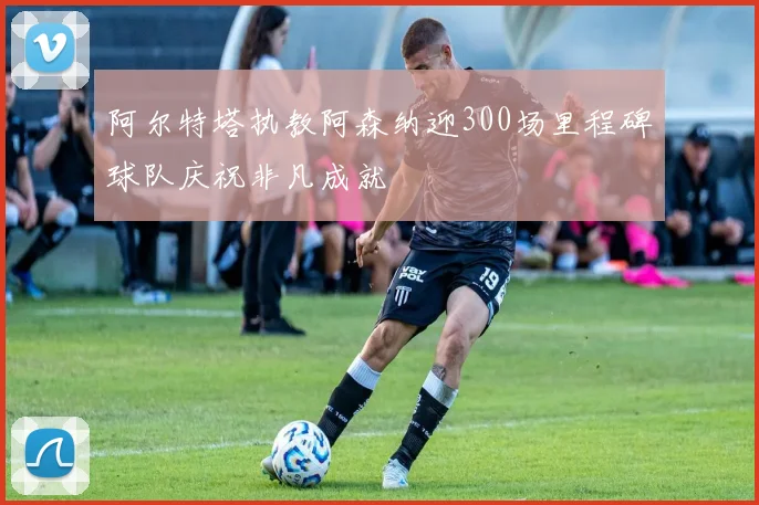 阿尔特塔执教阿森纳迎300场里程碑球队庆祝非凡成就