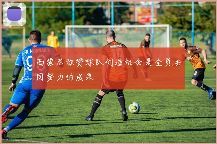 西蒙尼称赞球队创造机会是全员共同努力的成果