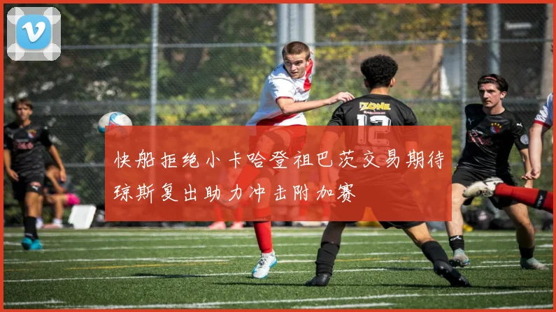 快船拒绝小卡哈登祖巴茨交易期待琼斯复出助力冲击附加赛