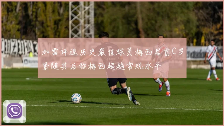 加雷评选历史最佳球员梅西居首C罗紧随其后称梅西超越常规水平