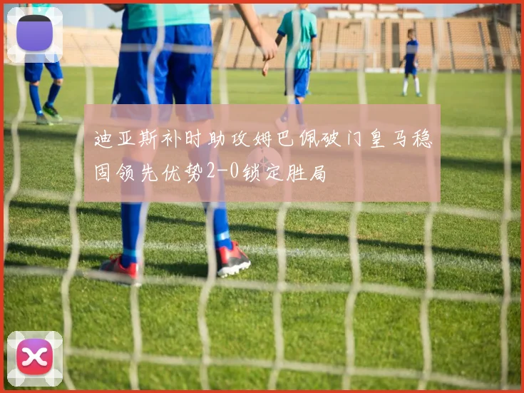 迪亚斯补时助攻姆巴佩破门皇马稳固领先优势2-0锁定胜局
