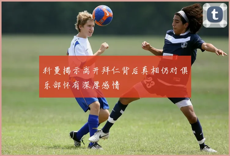 科曼揭示离开拜仁背后真相仍对俱乐部怀有深厚感情