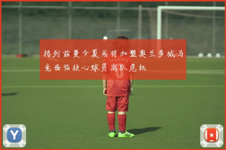 格列兹曼今夏或将加盟奥兰多城马竞面临核心球员离队危机