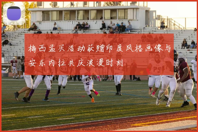 梅西孟买活动获赠印度风格画像与安东内拉共庆浪漫时刻