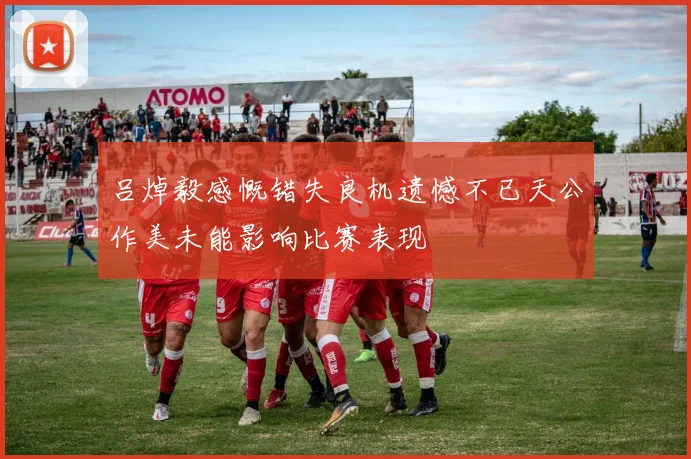 吕焯毅感慨错失良机遗憾不已天公作美未能影响比赛表现