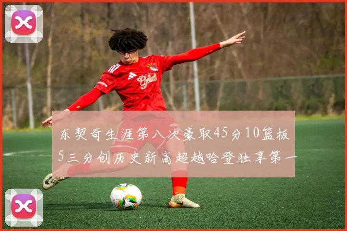 东契奇生涯第八次豪取45分10篮板5三分创历史新高超越哈登独享第一