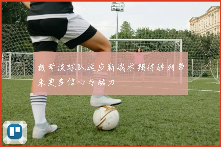 戴奇谈球队适应新战术期待胜利带来更多信心与动力