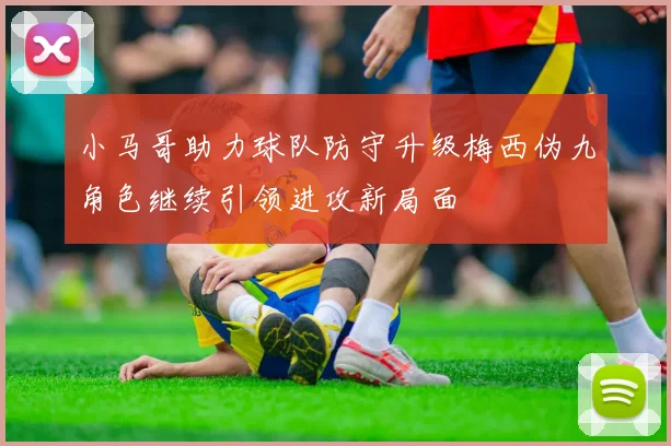 小马哥助力球队防守升级梅西伪九角色继续引领进攻新局面