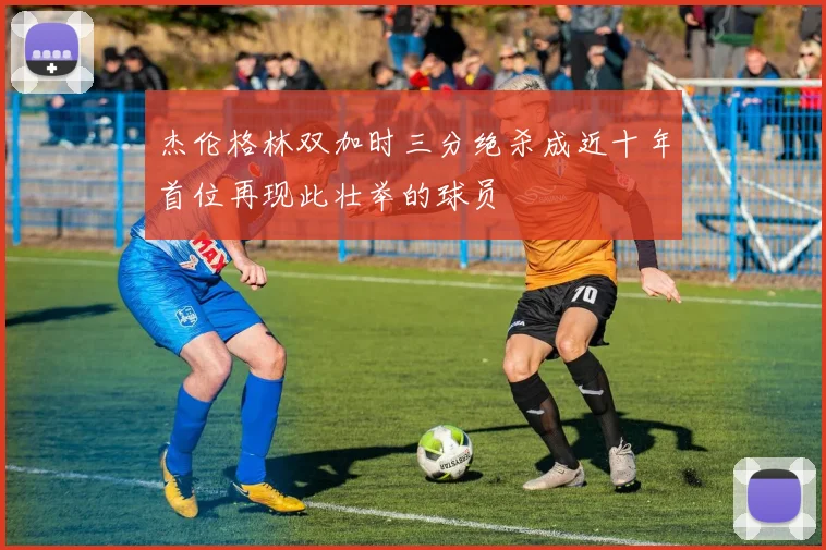 杰伦格林双加时三分绝杀成近十年首位再现此壮举的球员