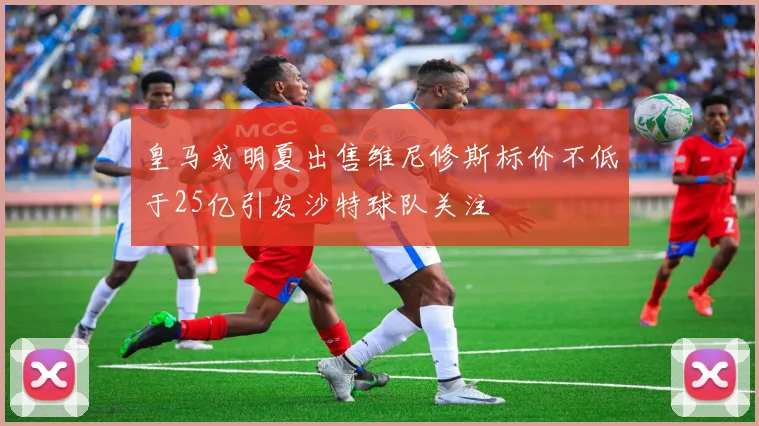 皇马或明夏出售维尼修斯标价不低于25亿引发沙特球队关注