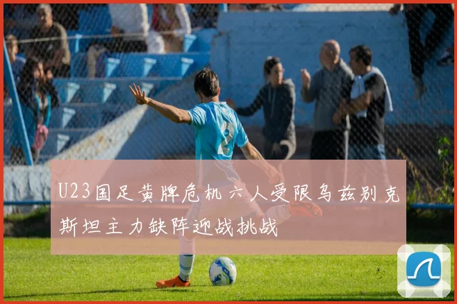 U23国足黄牌危机六人受限乌兹别克斯坦主力缺阵迎战挑战