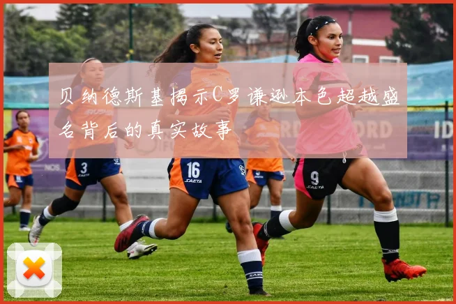 贝纳德斯基揭示C罗谦逊本色超越盛名背后的真实故事