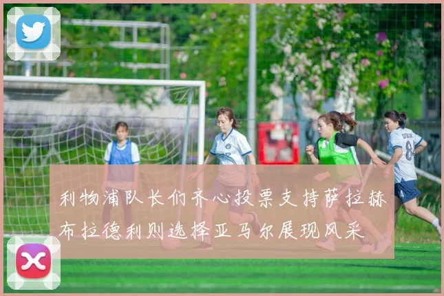 利物浦队长们齐心投票支持萨拉赫布拉德利则选择亚马尔展现风采